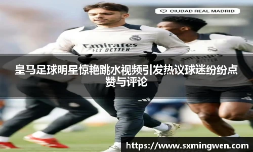 皇马足球明星惊艳跳水视频引发热议球迷纷纷点赞与评论